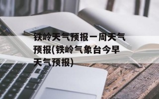 铁岭天气预报一周天气预报(铁岭气象台今早天气预报)