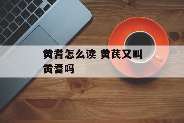 黄耆怎么读 黄芪又叫黄耆吗-第1张图片-