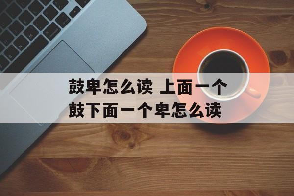 鼓卑怎么读 上面一个鼓下面一个卑怎么读-第1张图片-