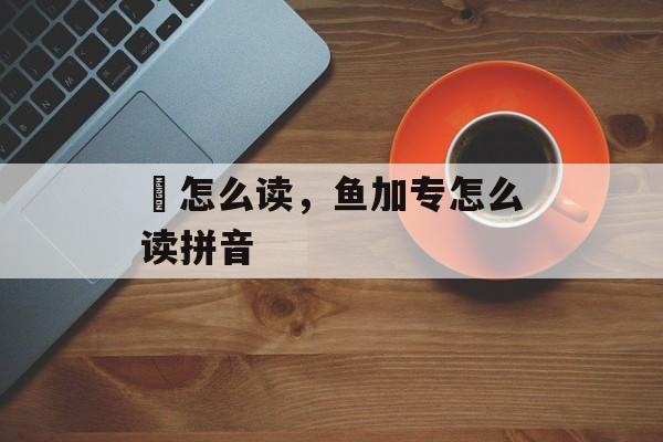 鲓怎么读，鱼加专怎么读拼音-第1张图片-