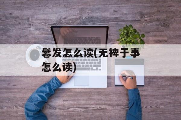 鬈发怎么读(无裨于事怎么读)-第1张图片-