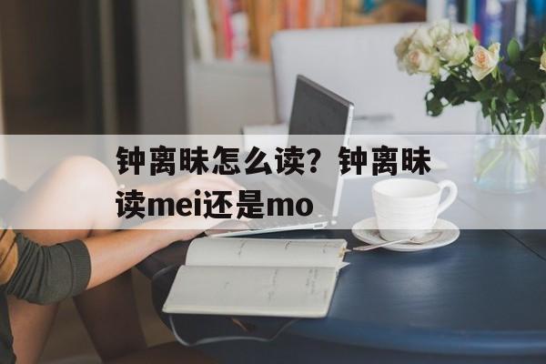 钟离昧怎么读？钟离昧读mei还是mo-第1张图片-