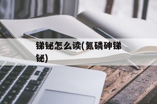 锑铋怎么读(氮磷砷锑铋)-第1张图片-