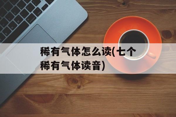 稀有气体怎么读(七个稀有气体读音)-第1张图片-
