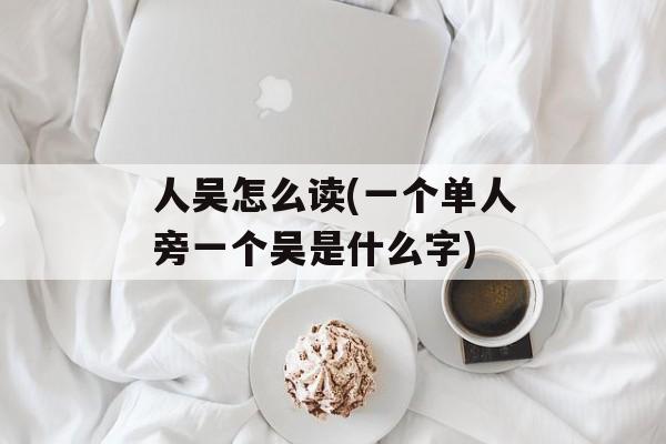 人吴怎么读(一个单人旁一个吴是什么字)-第1张图片-