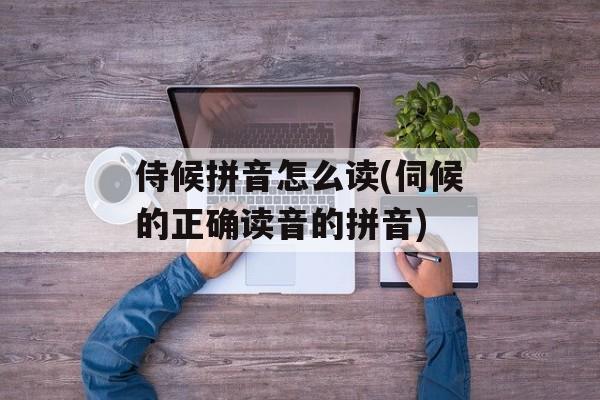 侍候拼音怎么读(伺候的正确读音的拼音)-第1张图片-