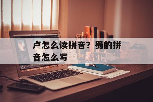 卢怎么读拼音？蜀的拼音怎么写-第1张图片-