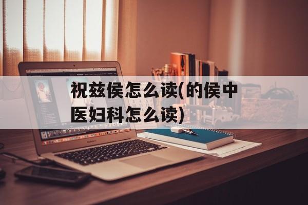 祝兹侯怎么读(的侯中医妇科怎么读)-第1张图片-