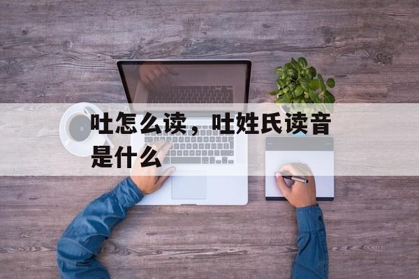 吐怎么读，吐姓氏读音是什么-第1张图片-