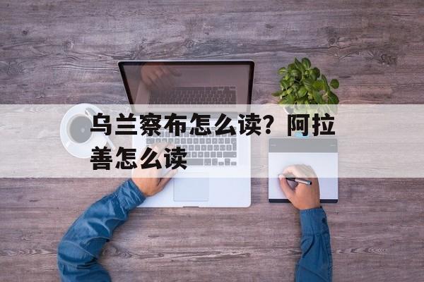 乌兰察布怎么读？阿拉善怎么读-第1张图片-