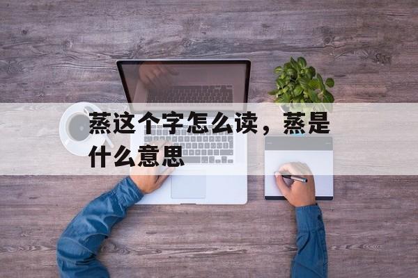 蒸这个字怎么读，蒸是什么意思-第1张图片-