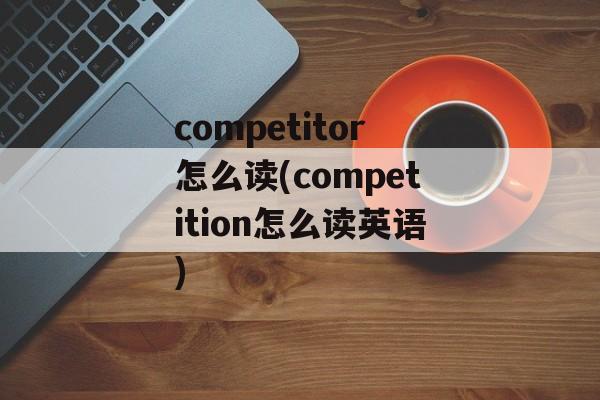 competitor怎么读(competition怎么读英语)-第1张图片-