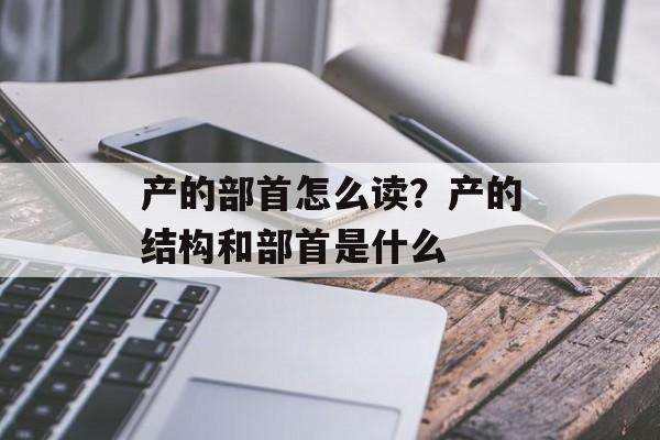 产的部首怎么读？产的结构和部首是什么-第1张图片-