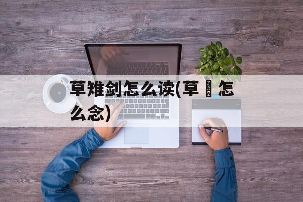 草雉剑怎么读(草薙怎么念)-第1张图片-
