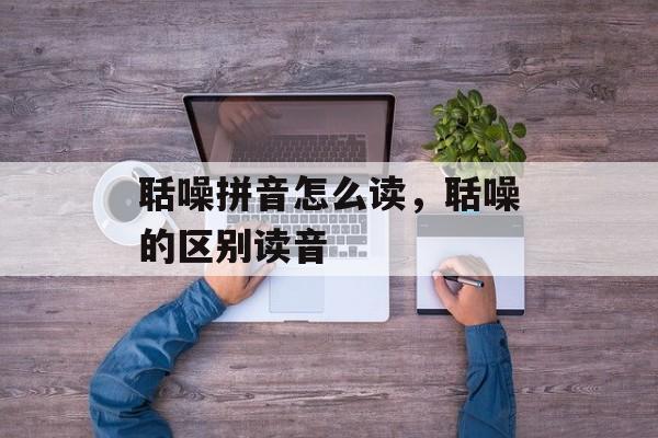 聒噪拼音怎么读，聒噪的区别读音-第1张图片-