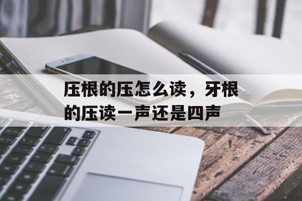 压根的压怎么读，牙根的压读一声还是四声-第1张图片-