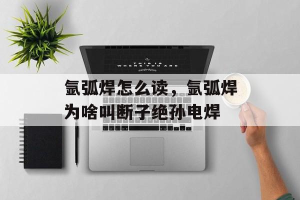 氩弧焊怎么读，氩弧焊为啥叫断子绝孙电焊-第1张图片-