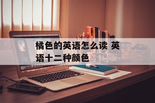 橘色的英语怎么读 英语十二种颜色-第1张图片-