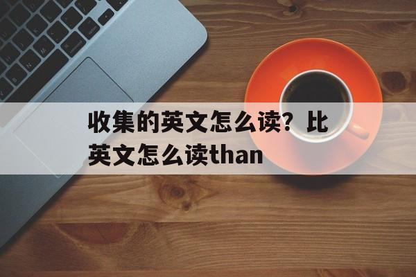 收集的英文怎么读？比英文怎么读than-第1张图片-