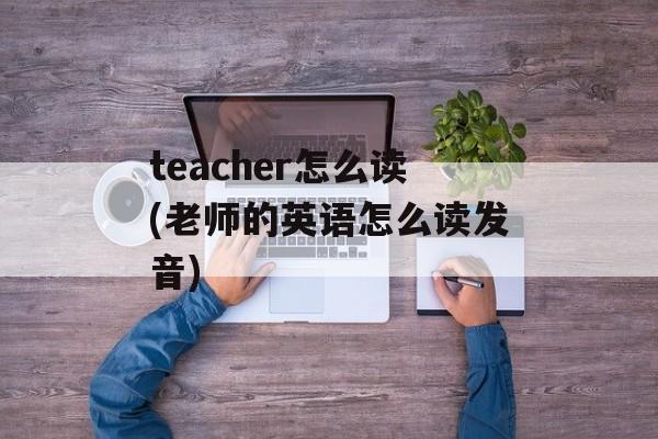 teacher怎么读(老师的英语怎么读发音)-第1张图片-