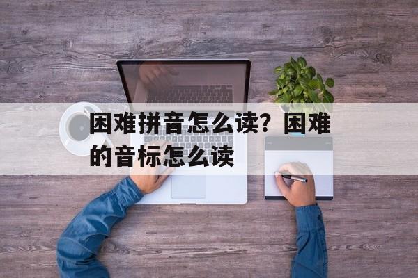 困难拼音怎么读？困难的音标怎么读-第1张图片-