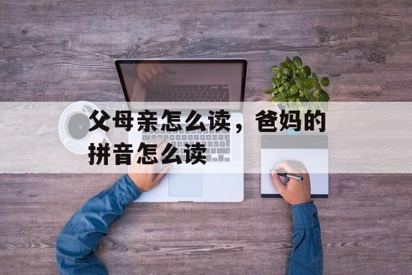 父母亲怎么读，爸妈的拼音怎么读-第1张图片-