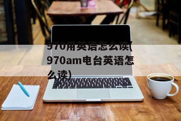 970用英语怎么读(970am电台英语怎么读)-第1张图片-