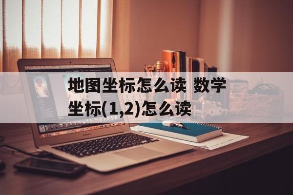 地图坐标怎么读 数学坐标(1,2)怎么读-第1张图片-