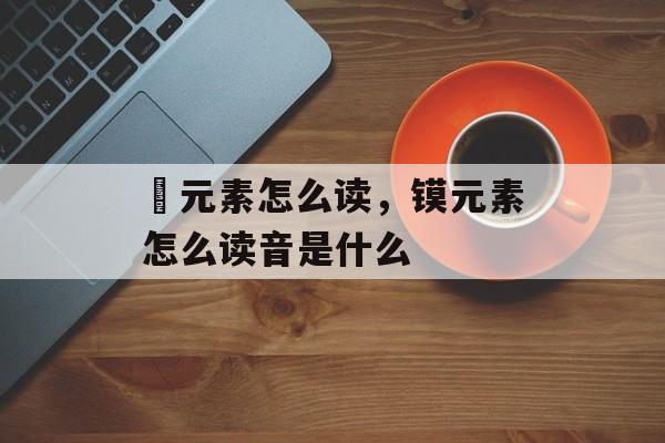 鎶元素怎么读，镆元素怎么读音是什么-第1张图片-