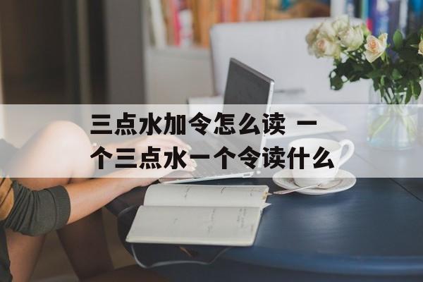 三点水加令怎么读 一个三点水一个令读什么-第1张图片-
