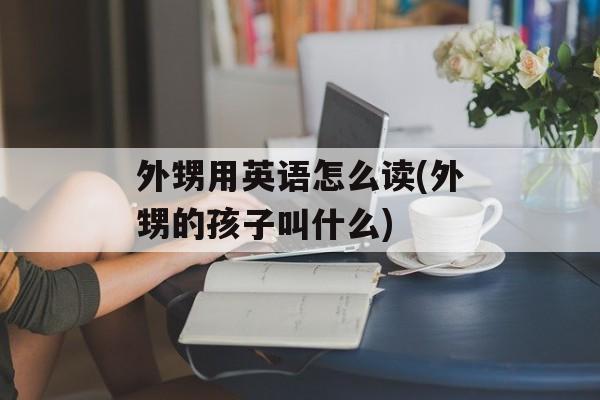 外甥用英语怎么读(外甥的孩子叫什么)-第1张图片-