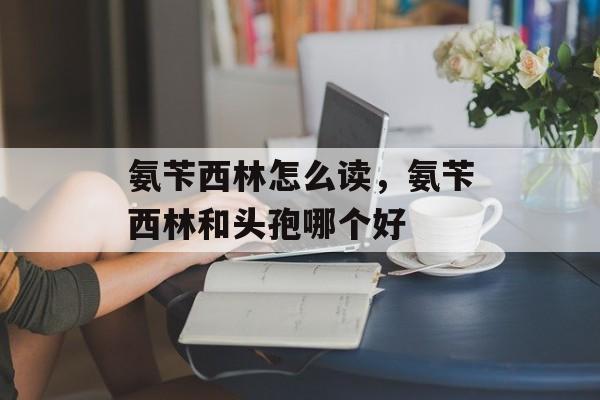 氨苄西林怎么读，氨苄西林和头孢哪个好-第1张图片-