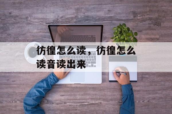 彷徨怎么读，彷徨怎么读音读出来-第1张图片-