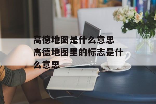 高德地图是什么意思 高德地图里的标志是什么意思-第1张图片-