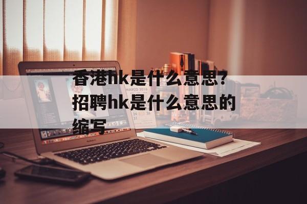 香港hk是什么意思？招聘hk是什么意思的缩写-第1张图片-