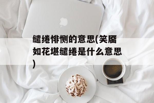 缱绻悱恻的意思(笑靥如花堪缱绻是什么意思)-第1张图片-