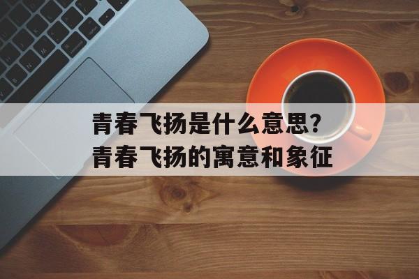青春飞扬是什么意思？青春飞扬的寓意和象征-第1张图片-