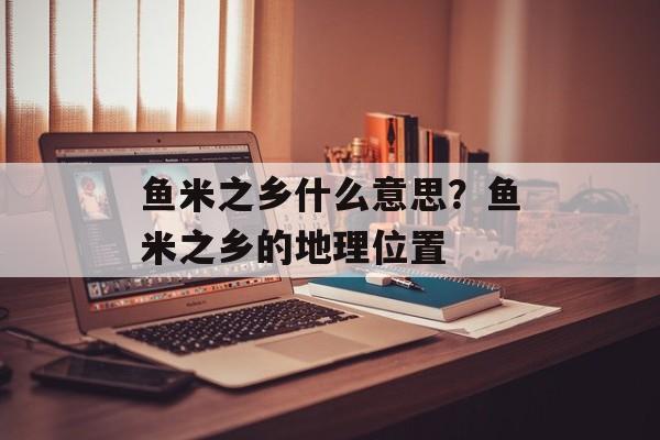 鱼米之乡什么意思？鱼米之乡的地理位置-第1张图片-