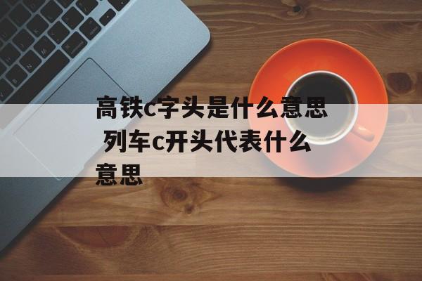 高铁c字头是什么意思 列车c开头代表什么意思-第1张图片-