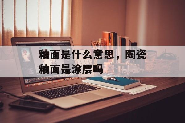 釉面是什么意思，陶瓷釉面是涂层吗-第1张图片-