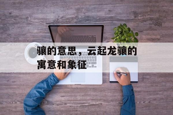 骧的意思，云起龙骧的寓意和象征-第1张图片-