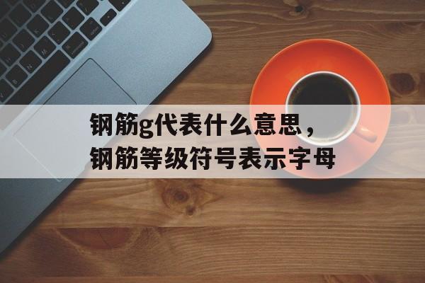 钢筋g代表什么意思，钢筋等级符号表示字母-第1张图片-