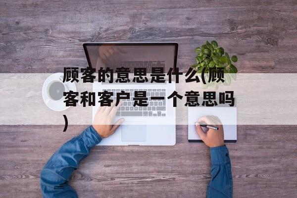 顾客的意思是什么(顾客和客户是一个意思吗)-第1张图片-