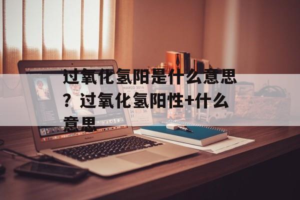 过氧化氢阳是什么意思？过氧化氢阳性+什么意思-第1张图片-