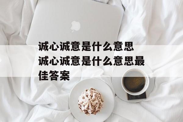 诚心诚意是什么意思 诚心诚意是什么意思最佳答案-第1张图片-