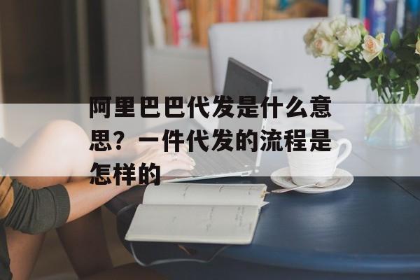 阿里巴巴代发是什么意思？一件代发的流程是怎样的-第1张图片-