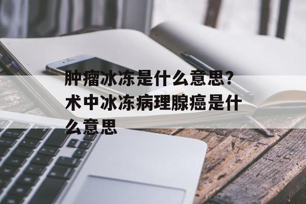 肿瘤冰冻是什么意思？术中冰冻病理腺癌是什么意思-第1张图片-