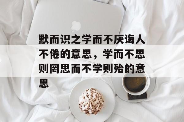 默而识之学而不厌诲人不倦的意思，学而不思则罔思而不学则殆的意思-第1张图片-