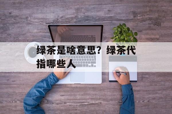 绿茶是啥意思？绿茶代指哪些人-第1张图片-