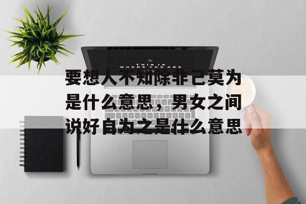 要想人不知除非己莫为是什么意思，男女之间说好自为之是什么意思-第1张图片-
